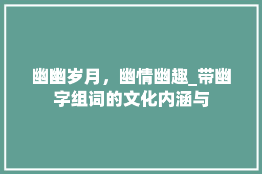 幽幽岁月，幽情幽趣_带幽字组词的文化内涵与 合同协议