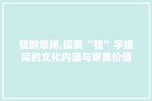 弦韵悠扬,探索“弦”字组词的文化内涵与审美价值