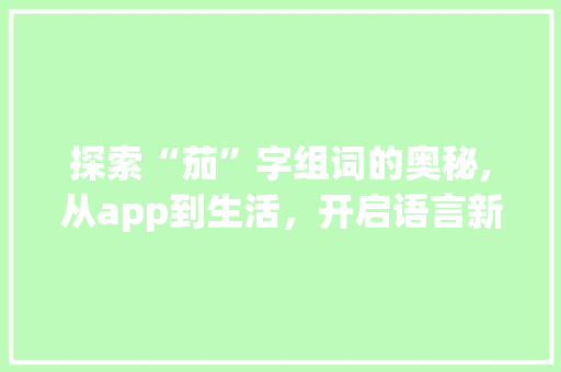 探索“茄”字组词的奥秘,从app到生活，开启语言新世界