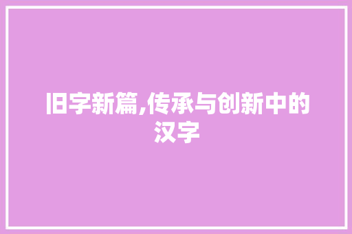 旧字新篇,传承与创新中的汉字