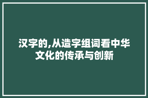 汉字的,从造字组词看中华文化的传承与创新