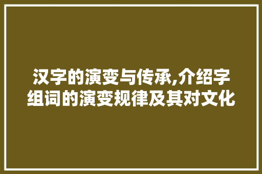 汉字的演变与传承,介绍字组词的演变规律及其对文化传承的影响