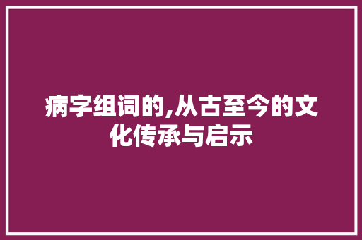病字组词的,从古至今的文化传承与启示