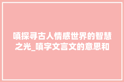 嗔探寻古人情感世界的智慧之光_嗔字文言文的意思和含义