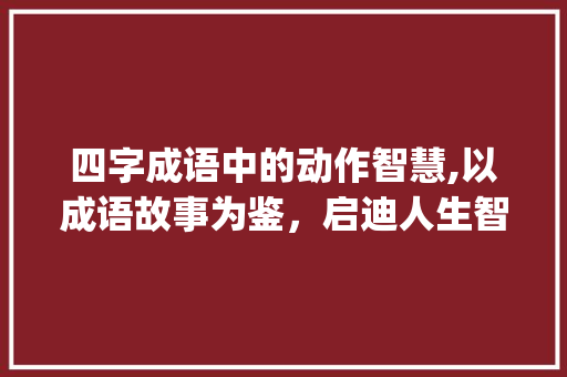 四字成语中的动作智慧,以成语故事为鉴，启迪人生智慧_动作的四字成语意思造句