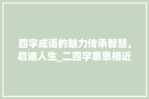 四字成语的魅力传承智慧，启迪人生_二四字意思相近的四字词