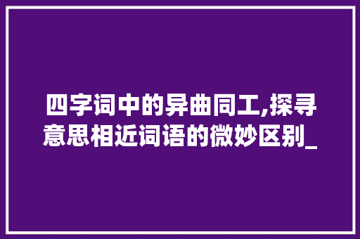 四字词中的异曲同工,探寻意思相近词语的微妙区别_意思相近的四字词的区别