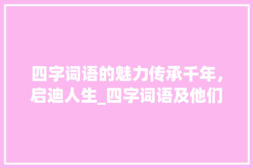 四字词语的魅力传承千年，启迪人生_四字词语及他们的意思