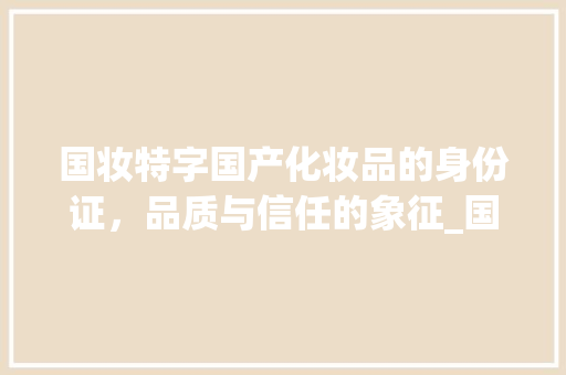 国妆特字国产化妆品的身份证，品质与信任的象征_国妆特字是国产的意思吗