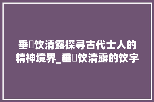 垂緌饮清露探寻古代士人的精神境界_垂緌饮清露的饮字的意思
