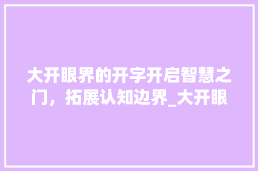 大开眼界的开字开启智慧之门，拓展认知边界_大开眼界的开字的意思 合同协议