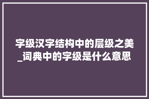 字级汉字结构中的层级之美_词典中的字级是什么意思
