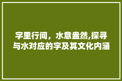 字里行间，水意盎然,探寻与水对应的字及其文化内涵_与水对应的字是什么意思