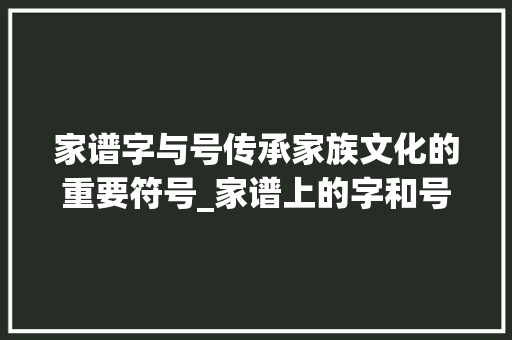 家谱字与号传承家族文化的重要符号_家谱上的字和号什么意思