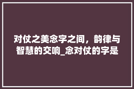 对仗之美念字之间，韵律与智慧的交响_念对仗的字是什么意思呀
