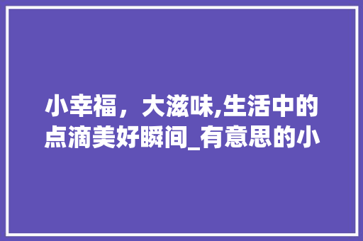 小幸福，大滋味,生活中的点滴美好瞬间_有意思的小幸福图片带字