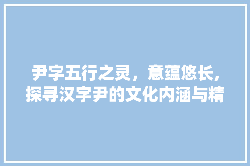 尹字五行之灵，意蕴悠长,探寻汉字尹的文化内涵与精神价值_尹字的五行属和意思