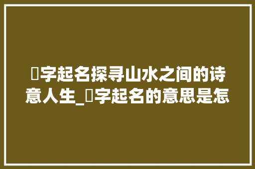 嵄字起名探寻山水之间的诗意人生_嵄字起名的意思是怎么样