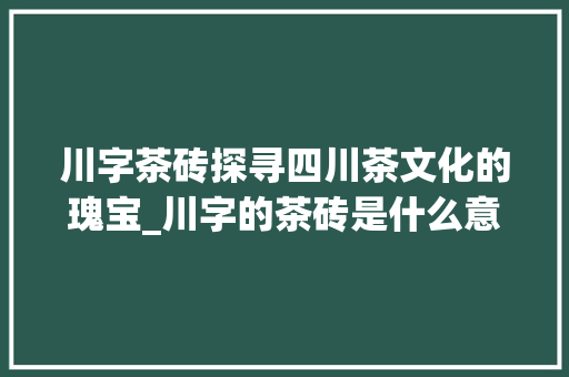川字茶砖探寻四川茶文化的瑰宝_川字的茶砖是什么意思呀