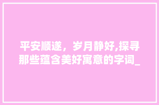 平安顺遂，岁月静好,探寻那些蕴含美好寓意的字词_平安顺遂意思的字有哪些