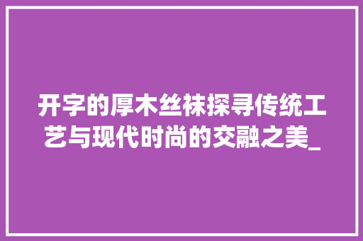 开字的厚木丝袜探寻传统工艺与现代时尚的交融之美_开字的厚木丝袜什么意思