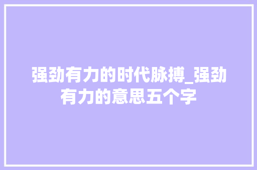 强劲有力的时代脉搏_强劲有力的意思五个字