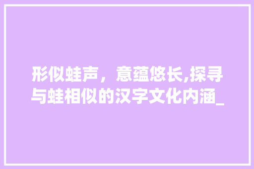 形似蛙声，意蕴悠长,探寻与蛙相似的汉字文化内涵_跟蛙很像的字是什么意思