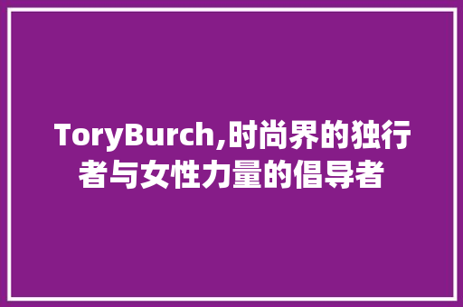 ToryBurch,时尚界的独行者与女性力量的倡导者