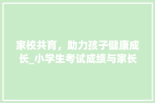 家校共育，助力孩子健康成长_小学生考试成绩与家长意见的合理引导