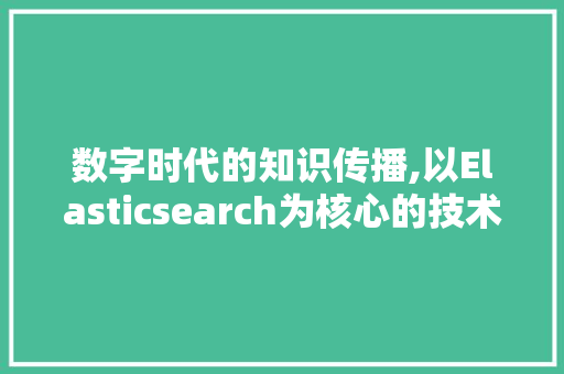 数字时代的知识传播,以Elasticsearch为核心的技术分析与应用