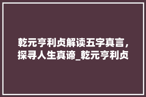 乾元亨利贞解读五字真言，探寻人生真谛_乾元亨利贞五字的意思