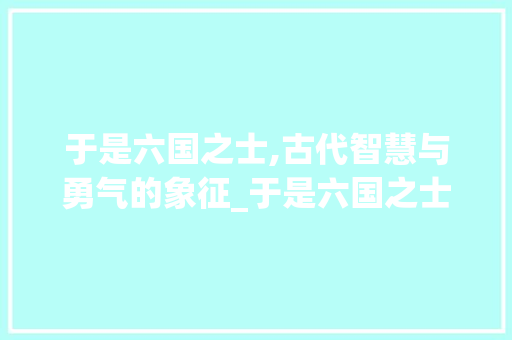 于是六国之士,古代智慧与勇气的象征_于是六国之士的字的意思