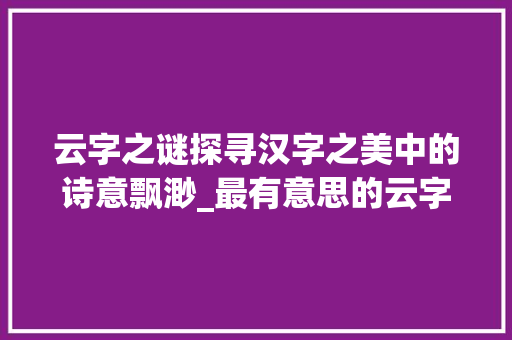 云字之谜探寻汉字之美中的诗意飘渺_最有意思的云字怎么写的 职场应用