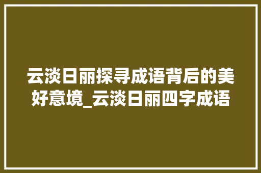云淡日丽探寻成语背后的美好意境_云淡日丽四字成语的意思 范文精选网