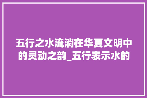 五行之水流淌在华夏文明中的灵动之韵_五行表示水的意思的字有
