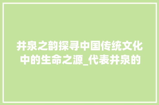 井泉之韵探寻中国传统文化中的生命之源_代表井泉的字有什么意思