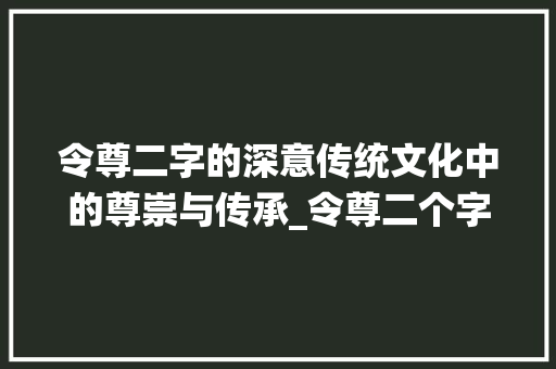 令尊二字的深意传统文化中的尊崇与传承_令尊二个字的意思