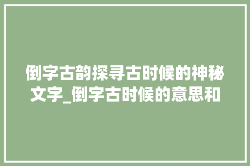 倒字古韵探寻古时候的神秘文字_倒字古时候的意思和含义