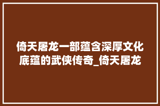 倚天屠龙一部蕴含深厚文化底蕴的武侠传奇_倚天屠龙四个字的意思