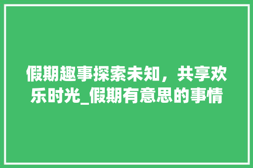 假期趣事探索未知，共享欢乐时光_假期有意思的事情20字