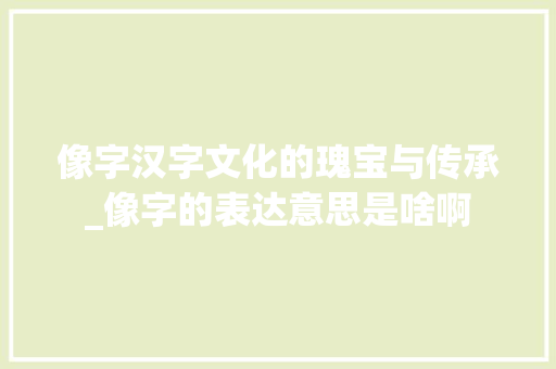 像字汉字文化的瑰宝与传承_像字的表达意思是啥啊