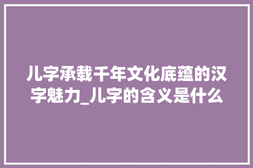 儿字承载千年文化底蕴的汉字魅力_儿字的含义是什么意思呀