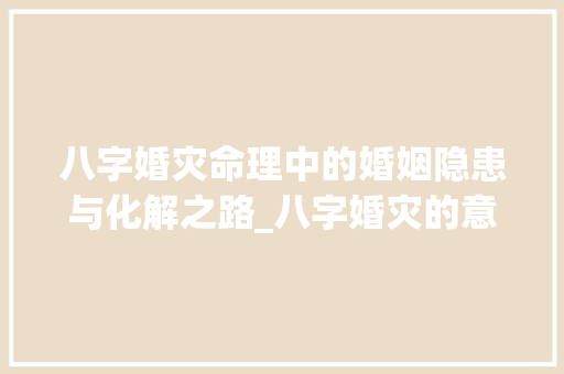 八字婚灾命理中的婚姻隐患与化解之路_八字婚灾的意思解释大全