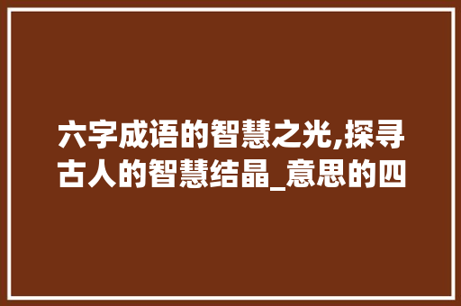 六字成语的智慧之光,探寻古人的智慧结晶_意思的四字词语6个