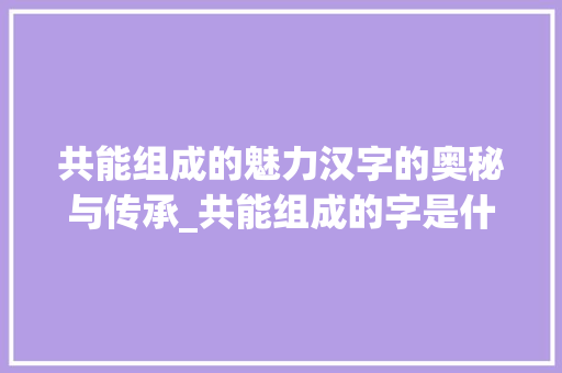 共能组成的魅力汉字的奥秘与传承_共能组成的字是什么意思 范文资源