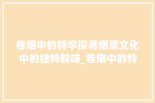 卷烟中的特字探寻烟草文化中的独特韵味_卷烟中的特字代表意思是