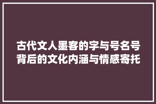 古代文人墨客的字与号名号背后的文化内涵与情感寄托_古代中的字和号什么意思