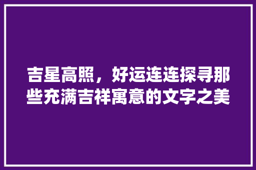 吉星高照，好运连连探寻那些充满吉祥寓意的文字之美_意思大吉大利又好听的字