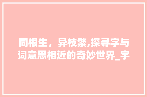 同根生，异枝繁,探寻字与词意思相近的奇妙世界_字和词意思相近的词语有