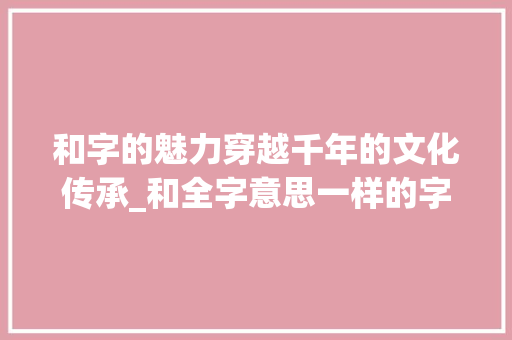 和字的魅力穿越千年的文化传承_和全字意思一样的字